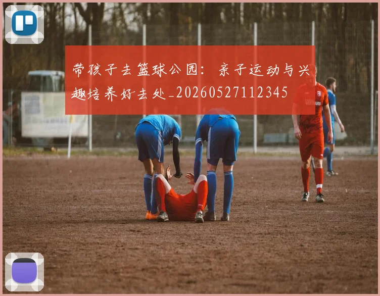 带孩子去篮球公园:亲子运动与兴趣培养好去处_20260527112345