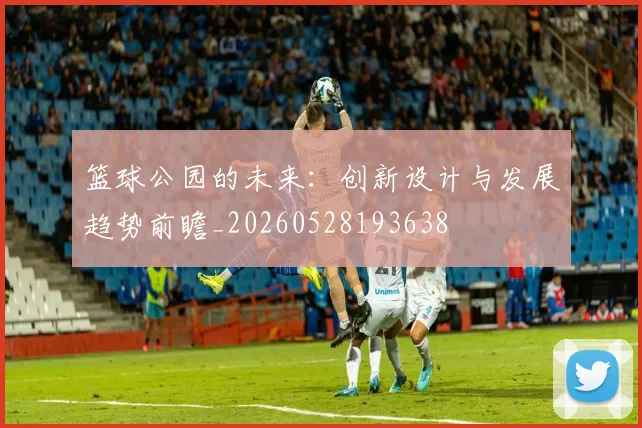 篮球公园的未来：创新设计与发展趋势前瞻_20260528193638