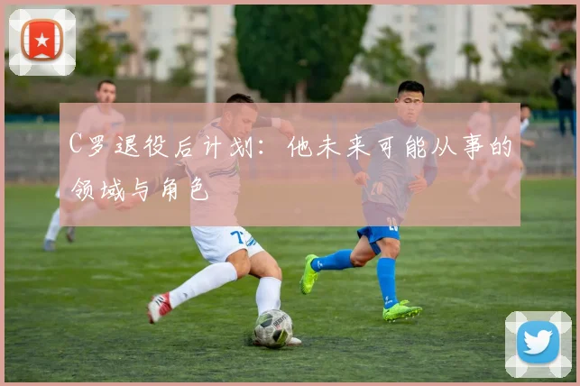 C罗退役后计划:他未来可能从事的领域与角色