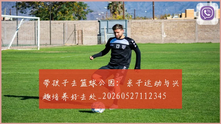 带孩子去篮球公园：亲子运动与兴趣培养好去处_20260527112345