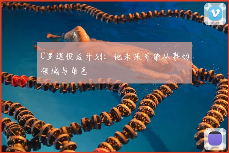 C罗退役后计划:他未来可能从事的领域与角色