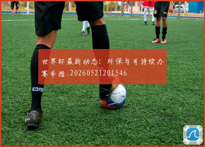 世界杯最新动态:环保与可持续办赛举措_20260521201546
