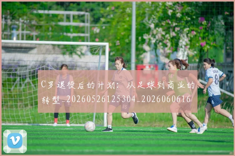 C罗退役后的计划:从足球到商业的转型_20260526125304_20260606165504