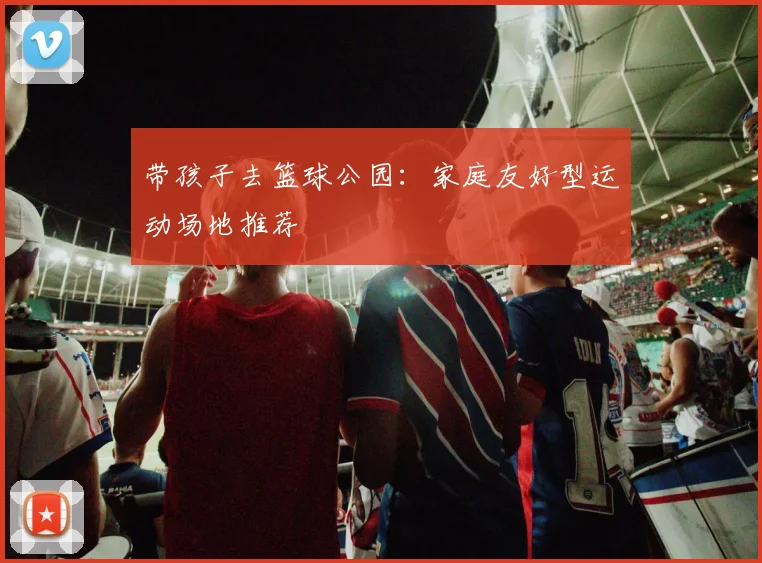带孩子去篮球公园：家庭友好型运动场地推荐